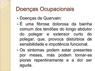 Doenças Ocupacionais
 Doenças de Quervain:
 É uma fibrose dolorosa da bainha
comum dos tendões do longo abdutor
do polegar e extensor curto do
polegar, que, provoca distúrbios de
sensibilidade e impotência funcional.
 Os sintomas podem estar presentes
por meses, más podem tornar-se
piores repentinamente e a dor ser
aguda.
 