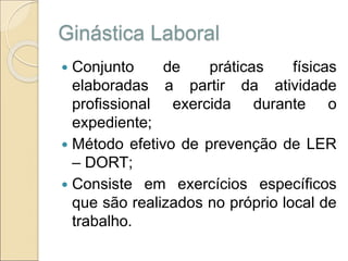 Ginástica Laboral
 Conjunto de práticas físicas
elaboradas a partir da atividade
profissional exercida durante o
expediente;
 Método efetivo de prevenção de LER
– DORT;
 Consiste em exercícios específicos
que são realizados no próprio local de
trabalho.
 