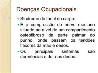 Doenças Ocupacionais
 Síndrome do túnel do carpo:
 É a compressão do nervo mediano
situado ao nível de um compartimento
osteofibroso da parte palmar do
punho, onde passam os tendões
flexores da mão e dedos.
 Os principais sintomas são
dormências e dor nos dedos.
 