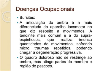 Doenças Ocupacionais
 Bursites:
 A articulação do ombro é a mais
diferenciada do aparelho locomotor no
que diz respeito a movimentos. A
tendinite mais comum é a do supra-
espinhosos, que realiza imensa
quantidades de movimentos, sofrendo
micro traumas repetidos, podendo
chegar a degeneração progressiva.
 O quadro doloroso não se restringe ao
ombro, más atinge partes do membro e
região do pescoço.
 