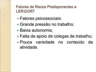 Fatores de Riscos Predisponentes a
LERDORT
 Fatores psicossociais:
 Grande pressão no trabalho;
 Baixa autonomia;
 Falta de apoio de colegas de trabalho;
 Pouca variedade no conteúdo da
atividade.
 
