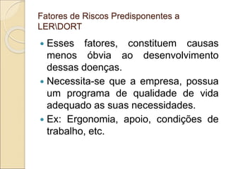 Fatores de Riscos Predisponentes a
LERDORT
 Esses fatores, constituem causas
menos óbvia ao desenvolvimento
dessas doenças.
 Necessita-se que a empresa, possua
um programa de qualidade de vida
adequado as suas necessidades.
 Ex: Ergonomia, apoio, condições de
trabalho, etc.
 