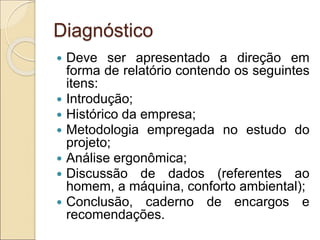 Diagnóstico
 Deve ser apresentado a direção em
forma de relatório contendo os seguintes
itens:
 Introdução;
 Histórico da empresa;
 Metodologia empregada no estudo do
projeto;
 Análise ergonômica;
 Discussão de dados (referentes ao
homem, a máquina, conforto ambiental);
 Conclusão, caderno de encargos e
recomendações.
 