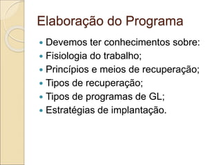 Elaboração do Programa
 Devemos ter conhecimentos sobre:
 Fisiologia do trabalho;
 Princípios e meios de recuperação;
 Tipos de recuperação;
 Tipos de programas de GL;
 Estratégias de implantação.
 