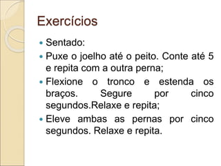 Exercícios
 Sentado:
 Puxe o joelho até o peito. Conte até 5
e repita com a outra perna;
 Flexione o tronco e estenda os
braços. Segure por cinco
segundos.Relaxe e repita;
 Eleve ambas as pernas por cinco
segundos. Relaxe e repita.
 