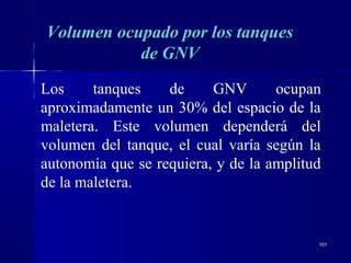 101101
Los tanques de GNV ocupan
aproximadamente un 30% del espacio de la
maletera. Este volumen dependerá del
volumen del tanque, el cual varía según la
autonomía que se requiera, y de la amplitud
de la maletera.
Volumen ocupado por los tanquesVolumen ocupado por los tanques
de GNVde GNV
 