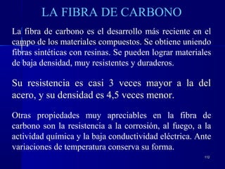 112112
LA FIBRA DE CARBONO
La fibra de carbono es el desarrollo más reciente en el
campo de los materiales compuestos. Se obtiene uniendo
fibras sintéticas con resinas. Se pueden lograr materiales
de baja densidad, muy resistentes y duraderos.
Su resistencia es casi 3 veces mayor a la del
acero, y su densidad es 4,5 veces menor.
Otras propiedades muy apreciables en la fibra de
carbono son la resistencia a la corrosión, al fuego, a la
actividad química y la baja conductividad eléctrica. Ante
variaciones de temperatura conserva su forma.
 