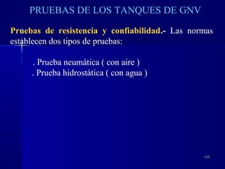 117117
PRUEBAS DE LOS TANQUES DE GNV
Pruebas de resistencia y confiabilidad.- Las normas
establecen dos tipos de pruebas:
. Prueba neumática ( con aire )
. Prueba hidrostática ( con agua )
 