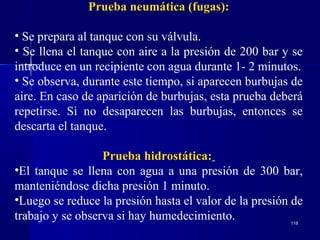 118118
Prueba neumática (fugas):Prueba neumática (fugas):
• Se prepara al tanque con su válvula.
• Se llena el tanque con aire a la presión de 200 bar y se
introduce en un recipiente con agua durante 1- 2 minutos.
• Se observa, durante este tiempo, si aparecen burbujas de
aire. En caso de aparición de burbujas, esta prueba deberá
repetirse. Si no desaparecen las burbujas, entonces se
descarta el tanque.
Prueba hidrostática:Prueba hidrostática:
•El tanque se llena con agua a una presión de 300 bar,
manteniéndose dicha presión 1 minuto.
•Luego se reduce la presión hasta el valor de la presión de
trabajo y se observa si hay humedecimiento.
 