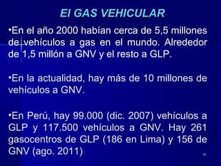 1212
El GAS VEHICULAREl GAS VEHICULAR
•En el año 2000 habían cerca de 5,5 millones
de vehículos a gas en el mundo. Alrededor
de 1,5 millón a GNV y el resto a GLP.
•En la actualidad, hay más de 10 millones de
vehículos a GNV.
•En Perú, hay 99.000 (dic. 2007) vehículos a
GLP y 117.500 vehículos a GNV. Hay 261
gasocentros de GLP (186 en Lima) y 156 de
GNV (ago. 2011)
 