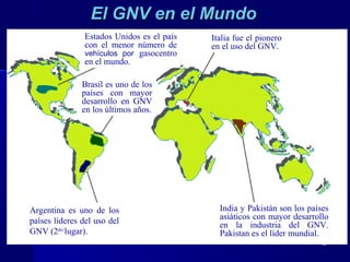 1313
El GNV en el MundoEl GNV en el Mundo
Argentina es uno de los
países líderes del uso del
GNV (2do
lugar).
Brasil es uno de los
países con mayor
desarrollo en GNV
en los últimos años.
Italia fue el pionero
en el uso del GNV.
Estados Unidos es el país
con el menor número de
vehículos por gasocentro
en el mundo.
India y Pakistán son los países
asiáticos con mayor desarrollo
en la industria del GNV.
Pakistan es el líder mundial.
 