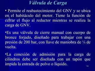 132132
Válvula de CargaVálvula de Carga
• Permite el reabastecimiento del GNV y se ubica
en el habitáculo del motor. Tiene la función de
cerrar el flujo al reductor mientras se realiza la
carga de GNV.
•Es una válvula de cierre manual con cuerpo de
bronce forjado, diseñado para trabajar con una
presión de 200 bar, con llave de maniobra de ¼ de
vuelta.
•La conexión de admisión para la carga de
cilindros debe ser diseñada con un tapón que
impida la entrada de polvo o líquido.
 