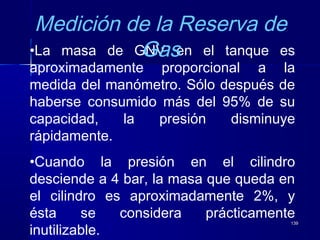 139139
•La masa de GNV en el tanque es
aproximadamente proporcional a la
medida del manómetro. Sólo después de
haberse consumido más del 95% de su
capacidad, la presión disminuye
rápidamente.
•Cuando la presión en el cilindro
desciende a 4 bar, la masa que queda en
el cilindro es aproximadamente 2%, y
ésta se considera prácticamente
inutilizable.
Medición de la Reserva de
Gas
 