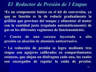 178178
El Reductor de Presión de 3 EtapasEl Reductor de Presión de 3 Etapas
•Es un componente básico en el kit de conversión, ya
que su función es la de reducir gradualmente la
presión que proviene del tanque y alimentar al motor
con la cantidad justa (regulada automáticamente) de
gas en los diferentes regímenes de funcionamiento.
• Consta de una carcasa inyectada a alta
presión en aleación de aluminio anticorrosivo.
• La reducción de presión se logra mediante tres
etapas con agujeros calibrados en compartimientos
estancos, que alojan un diafragma cada una, los cuales
son encargados de regular la caída de presión.
 