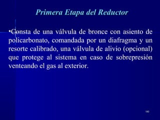 180180
•Consta de una válvula de bronce con asiento de
policarbonato, comandada por un diafragma y un
resorte calibrado, una válvula de alivio (opcional)
que protege al sistema en caso de sobrepresión
venteando el gas al exterior.
Primera Etapa del ReductorPrimera Etapa del Reductor
 