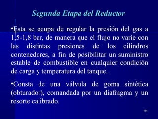 181181
•Esta se ocupa de regular la presión del gas a
1,5-1,8 bar, de manera que el flujo no varíe con
las distintas presiones de los cilindros
contenedores, a fin de posibilitar un suministro
estable de combustible en cualquier condición
de carga y temperatura del tanque.
•Consta de una válvula de goma sintética
(obturador), comandada por un diafragma y un
resorte calibrado.
Segunda Etapa del ReductorSegunda Etapa del Reductor
 