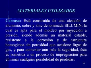 183183
MATERIALES UTILIZADOSMATERIALES UTILIZADOS
Carcasa: Está construida de una aleación de
aluminio, cobre y zinc denominada SILUMIN, la
cual es apta para el moldeo por inyección a
presión, siendo además un material estable,
resistente a la corrosión y de estructura
homogénea sin porosidad que ocasione fugas de
gas, y para aumentar aún más la seguridad, ésta
es sometida a un proceso de impregnación para
eliminar cualquier posibilidad de pérdidas.
 