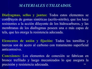 184184
MATERIALES UTILIZADOS.MATERIALES UTILIZADOS.
Diafragmas, sellos y juntas: Todos estos elementos se
construyen de gomas sintéticas (acrilo-nitrilo), que los hace
resistentes a la acción diluyente de los hidrocarburos, y las
membranas de los diafragmas poseen una o más capas de
tela, que les otorga la resistencia adecuada.
Elementos de unión y fijación: Todos los tornillos y
tuercas son de acero al carbono con tratamiento superficial
anticorrosivo.
Conexiones: Los elementos de conexión se fabrican en
bronce trefilado y luego mecanizados lo que asegura la
precisión y resistencia adecuada.
 
