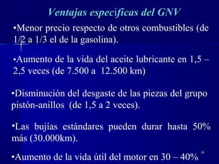 1919
Ventajas especVentajas específicas del GNVficas del GNV
•Aumento de la vida del aceite lubricante en 1,5 –
2,5 veces (de 7.500 a 12.500 km)
•Disminución del desgaste de las piezas del grupo
pistón-anillos (de 1,5 a 2 veces).
•Aumento de la vida útil del motor en 30 – 40%
•Menor precio respecto de otros combustibles (de
1/2 a 1/3 el de la gasolina).
•Las bujías estándares pueden durar hasta 50%
más (30.000km).
 