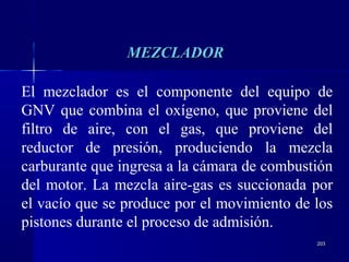 203203
MEZCLADORMEZCLADOR
El mezclador es el componente del equipo de
GNV que combina el oxígeno, que proviene del
filtro de aire, con el gas, que proviene del
reductor de presión, produciendo la mezcla
carburante que ingresa a la cámara de combustión
del motor. La mezcla aire-gas es succionada por
el vacío que se produce por el movimiento de los
pistones durante el proceso de admisión.
 