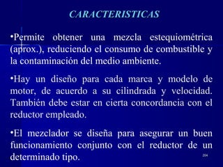 204204
•Permite obtener una mezcla estequiométrica
(aprox.), reduciendo el consumo de combustible y
la contaminación del medio ambiente.
•Hay un diseño para cada marca y modelo de
motor, de acuerdo a su cilindrada y velocidad.
También debe estar en cierta concordancia con el
reductor empleado.
•El mezclador se diseña para asegurar un buen
funcionamiento conjunto con el reductor de un
determinado tipo.
CARACTERISTICASCARACTERISTICAS
 