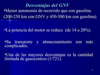 2121
Desventajas deDesventajas dell GNVGNV
•Menor autonomía de recorrido que con gasolina
(200-250 km con GNV y 450-500 km con gasolina)
•La potencia del motor se reduce (de 14 a 20%).
•Su transporte y almacenamiento son más
complicados.
•Una de las mayores desventajas es la cantidad
limitada de gasocentros (1/721).
 