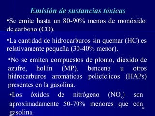 2222
Emisión de sustancias tóxicasEmisión de sustancias tóxicas
•Se emite hasta un 80-90% menos de monóxido
de carbono (CO).
•La cantidad de hidrocarburos sin quemar (HC) es
relativamente pequeña (30-40% menor).
•No se emiten compuestos de plomo, dióxido de
azufre, hollín (MP), benceno u otros
hidrocarburos aromáticos policíclicos (HAPs)
presentes en la gasolina.
•Los óxidos de nitrógeno (NOx) son
aproximadamente 50-70% menores que con
gasolina.
 