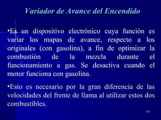 231231
Variador de Avance del EncendidoVariador de Avance del Encendido
•Es un dispositivo electrónico cuya función es
variar los mapas de avance, respecto a los
originales (con gasolina), a fin de optimizar la
combustión de la mezcla durante el
funcionamiento a gas. Se desactiva cuando el
motor funciona con gasolina.
•Esto es necesario por la gran diferencia de las
velocidades del frente de llama al utilizar estos dos
combustibles.
 