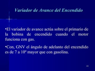 232232
•El variador de avance actúa sobre el primario de
la bobina de encendido cuando el motor
funciona con gas.
•Con, GNV el ángulo de adelanto del encendido
es de 7 a 10º mayor que con gasolina.
Variador de Avance del EncendidoVariador de Avance del Encendido
 