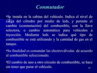 235235
ConmutadorConmutador
•Se instala en la cabina del vehículo. Indica el nivel de
carga del cilindro por medio de leds, y permite el
cambio (conmutación) del combustible, con la llave
selectora, o cambio automático para vehículos a
inyección. Mediante leds se indica qué tipo de
combustible se está utilizando y la cantidad de gas en el
tanque.
•Su finalidad es comandar las electroválvulas de acuerdo
al combustible seleccionado.
•El cambio de uno a otro circuito de combustible, se hace
sin tener que parar el vehículo.
 