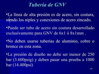 239239
•La línea de alta presión es de acero, sin costura,
siendo los niples y conexiones de acero zincado.
•Puede ser tubo de acero sin costura desarrollado
exclusivamente para GNV de 6x1 ó 8x1mm .
•No deben usarse tuberías de aluminio, cobre o
bronce en esta zona.
•La presión de diseño no debe ser menor de 250
bar (3.600psig) y deben pasar una prueba a 1000
bar (14.400psi)
Tubería de GNVTubería de GNV
 