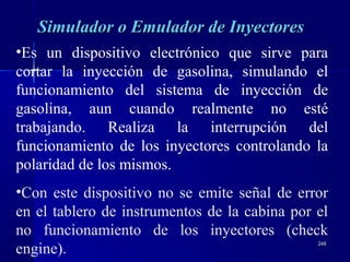 248248
Simulador o Emulador de InyectoresSimulador o Emulador de Inyectores
•Es un dispositivo electrónico que sirve para
cortar la inyección de gasolina, simulando el
funcionamiento del sistema de inyección de
gasolina, aun cuando realmente no esté
trabajando. Realiza la interrupción del
funcionamiento de los inyectores controlando la
polaridad de los mismos.
•Con este dispositivo no se emite señal de error
en el tablero de instrumentos de la cabina por el
no funcionamiento de los inyectores (check
engine).
 
