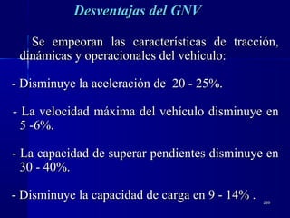 269269
Se empeoran las características de tracción,Se empeoran las características de tracción,
dinámicas y operacionales del vehículo:dinámicas y operacionales del vehículo:
- Disminuye la aceleración de 20 - 25%.- Disminuye la aceleración de 20 - 25%.
- La velocidad máxima del vehículo disminuye en- La velocidad máxima del vehículo disminuye en
5 -6%.5 -6%.
- La capacidad de superar pendientes disminuye en- La capacidad de superar pendientes disminuye en
30 - 40%.30 - 40%.
- Disminuye la capacidad de carga en 9 - 14% .- Disminuye la capacidad de carga en 9 - 14% .
Desventajas deDesventajas dell GNVGNV
 