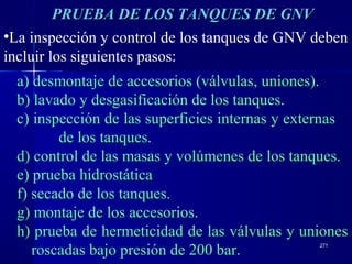 271271
•La inspección y control de los tanques de GNV deben
incluir los siguientes pasos:
a) desmontaje de accesorios (válvulas, uniones).
b) lavado y desgasificación de los tanques.
c) inspección de las superficies internas y externas
de los tanques.
d) control de las masas y volúmenes de los tanques.
e) prueba hidrostática
f) secado de los tanques.
g) montaje de los accesorios.
h) prueba de hermeticidad de las válvulas y uniones
roscadas bajo presión de 200 bar.
PRUEBA DE LOS TANQUES DE GNVPRUEBA DE LOS TANQUES DE GNV
 