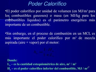 3131
•El poder calorífico por unidad de volumen (en MJ/m3
para
los combustibles gaseosos) o masa (en MJ/kg para los
combustibles líquidos) es el parámetro energético más
importante de un combustible.
•Sin embargo, en el proceso de combustión en un MCI, es
más importante el poder calorífico por m3
de mezcla
aspirada (aire + vapor) por el motor:
o
u
u
L
H
h
+
⋅
=
1
1
Donde:
Lo – es la cantidad estequiométrica de aire, m3
/ m3
Hu – es el poder calorífico inferior del combustible, MJ / m3
Poder Calorífico
 