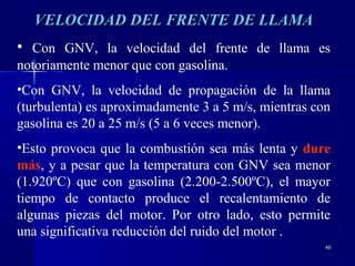4949
VELOCIDAD DEL FRENTE DE LLAMAVELOCIDAD DEL FRENTE DE LLAMA
• Con GNV, la velocidad del frente de llama es
notoriamente menor que con gasolina.
•Con GNV, la velocidad de propagación de la llama
(turbulenta) es aproximadamente 3 a 5 m/s, mientras con
gasolina es 20 a 25 m/s (5 a 6 veces menor).
•Esto provoca que la combustión sea más lenta y dure
más, y a pesar que la temperatura con GNV sea menor
(1.920ºC) que con gasolina (2.200-2.500ºC), el mayor
tiempo de contacto produce el recalentamiento de
algunas piezas del motor. Por otro lado, esto permite
una significativa reducción del ruido del motor .
 