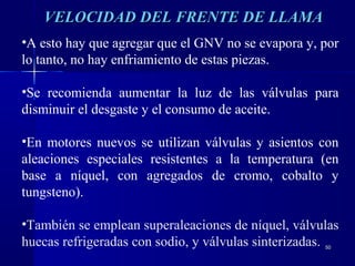 5050
•A esto hay que agregar que el GNV no se evapora y, por
lo tanto, no hay enfriamiento de estas piezas.
•Se recomienda aumentar la luz de las válvulas para
disminuir el desgaste y el consumo de aceite.
•En motores nuevos se utilizan válvulas y asientos con
aleaciones especiales resistentes a la temperatura (en
base a níquel, con agregados de cromo, cobalto y
tungsteno).
•También se emplean superaleaciones de níquel, válvulas
huecas refrigeradas con sodio, y válvulas sinterizadas.
VELOCIDAD DEL FRENTE DE LLAMAVELOCIDAD DEL FRENTE DE LLAMA
 