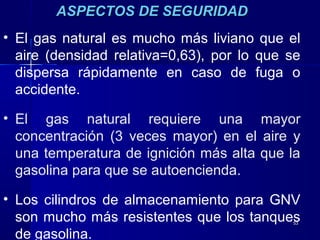 5353
ASPECTOS DE SEGURIDADASPECTOS DE SEGURIDAD
• El gas natural es mucho más liviano que el
aire (densidad relativa=0,63), por lo que se
dispersa rápidamente en caso de fuga o
accidente.
• El gas natural requiere una mayor
concentración (3 veces mayor) en el aire y
una temperatura de ignición más alta que la
gasolina para que se autoencienda.
• Los cilindros de almacenamiento para GNV
son mucho más resistentes que los tanques
de gasolina.
 