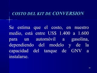 5555
Se estima que el costo, en nuestro
medio, está entre US$ 1.400 a 1.600
para un automóvil a gasolina,
dependiendo del modelo y de la
capacidad del tanque de GNV a
instalarse.
COSTO DEL KIT DECOSTO DEL KIT DE CONVERSIONCONVERSION
 