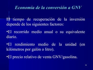 5858
Economía de la conversión a GNVEconomía de la conversión a GNV
El tiempo de recuperación de la inversión
depende de los siguientes factores:
•El recorrido medio anual o su equivalente
diario.
•El rendimiento medio de la unidad (en
kilómetros por galón o litro).
•El precio relativo de venta GNV/gasolina.
 