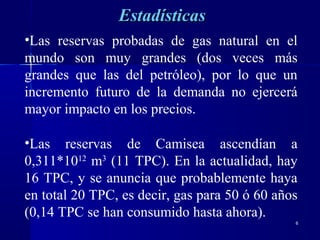 66
•Las reservas probadas de gas natural en el
mundo son muy grandes (dos veces más
grandes que las del petróleo), por lo que un
incremento futuro de la demanda no ejercerá
mayor impacto en los precios.
•Las reservas de Camisea ascendían a
0,311*1012
m3
(11 TPC). En la actualidad, hay
16 TPC, y se anuncia que probablemente haya
en total 20 TPC, es decir, gas para 50 ó 60 años
(0,14 TPC se han consumido hasta ahora).
EstadísticasEstadísticas
 