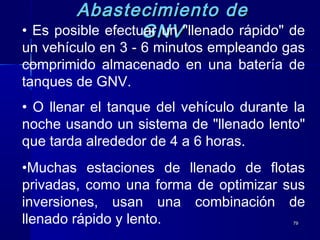 7979
Abastecimiento deAbastecimiento de
GNVGNV• Es posible efectuar un "llenado rápido" de
un vehículo en 3 - 6 minutos empleando gas
comprimido almacenado en una batería de
tanques de GNV.
• O llenar el tanque del vehículo durante la
noche usando un sistema de "llenado lento"
que tarda alrededor de 4 a 6 horas.
•Muchas estaciones de llenado de flotas
privadas, como una forma de optimizar sus
inversiones, usan una combinación de
llenado rápido y lento.
 