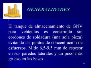 8585
El tanque de almacenamiento de GNV
para vehículos es construido sin
cordones de soldadura (una sola pieza)
evitando así puntos de concentración de
esfuerzos. Mide 6,5-9,5 mm de espesor
en sus paredes laterales y un poco más
grueso en las bases.
GENERALIDADESGENERALIDADES
 