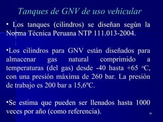 9393
Tanques de GNV de uso vehicularTanques de GNV de uso vehicular
• Los tanques (cilindros) se diseñan según la
Norma Técnica Peruana NTP 111.013-2004.
•Los cilindros para GNV están diseñados para
almacenar gas natural comprimido a
temperaturas (del gas) desde -40 hasta +65 o
C,
con una presión máxima de 260 bar. La presión
de trabajo es 200 bar a 15,6ºC.
•Se estima que pueden ser llenados hasta 1000
veces por año (como referencia).
 