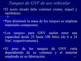 9595
•El acero aleado debe contener cromo, níquel y
molibdeno.
•Para disminuir la masa de los tanques se emplean
materiales compuestos.
•Los tanques para GNV suelen tener una
capacidad desde 25 hasta 100 litros (de 6 a 24
Nm3
, respectivamente).
•El peso de los tanques de GNV varía
dependiendo de su volumen y el material
empleado en su fabricación.
Tanques de GNV de uso vehicularTanques de GNV de uso vehicular
 
