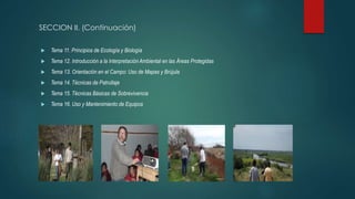 SECCION II. (Continuación)
 Tema 11. Principios de Ecología y Biología
 Tema 12. Introducción a la Interpretación Ambiental en las Áreas Protegidas
 Tema 13. Orientación en el Campo: Uso de Mapas y Brújula
 Tema 14. Técnicas de Patrullaje
 Tema 15. Técnicas Básicas de Sobrevivencia
 Tema 16. Uso y Mantenimiento de Equipos
 