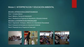 Módulo C: INTERPRETACION Y EDUCACION AMBIENTAL
SECCION I: INTRODUCCION A CONCEPTOS BASICOS
Tema 1. Conceptos Básicos
Tema 2. Métodos y Técnicas de Interpretación
Tema 3. Planificación de Programas de Interpretación y Educación Ambiental
SECCION II: LA INTERPRETACION PERSONALIZADA
Tema 4. Organización, Estrategias y Métodos de la Interpretación Personalizada
Tema 5. Evaluación de Actividades de Interpretación Ambiental
Tema 6. Preparación de un Programa de Power point
 