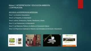 Módulo C: INTERPRETACION Y EDUCACION AMBIENTAL
( CONTINUACION)
SECCION III: LA INTERPRETACION IMPERSONAL
Tema 7. Los Senderos Interpretativos
Tema 8. La Fotografía y la Interpretación
Tema 9. Letreros, Exhibiciones y Paneles: Planificación y Diseño
Tema 10. Las Publicaciones y la Interpretación
Tema 11. Las Relaciones Públicas y los Medios de Comunicación Masiva
Tema 12. El Papel de la Creatividad en Relación a las Actividades de Información, Interpretación
 