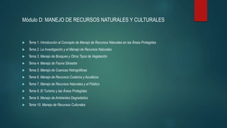 Módulo D: MANEJO DE RECURSOS NATURALES Y CULTURALES
 Tema 1. Introducción al Concepto de Manejo de Recursos Naturales en las Áreas Protegidas
 Tema 2. La Investigación y el Manejo de Recursos Naturales
 Tema 3. Manejo de Bosques y Otros Tipos de Vegetación
 Tema 4. Manejo de Fauna Silvestre
 Tema 5. Manejo de Cuencas Hidrográficas
 Tema 6. Manejo de Recursos Costeros y Acuáticos
 Tema 7. Manejo de Recursos Naturales y el Público
 Tema 8. El Turismo y las Áreas Protegidas
 Tema 9. Manejo de Ambientes Degradados
 Tema 10. Manejo de Recursos Culturales
 