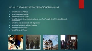 Módulo E: ADMINISTRACION Y RELACIONES HUMANAS
 Tema 6. Relaciones Públicas
 Tema 7. Relaciones Humanas
 Tema 8. Comunicación Escrita
 Tema 9. Evaluación de Administración y Manejo de un Área Protegida Tema 1. Principios Básicos de
Administración
 Tema 2. Aspectos Generales de Toda Organización
 Tema 3. La Planificación de Áreas Protegidas
 Tema 4. Recursos Humanos
 Tema 5. Manejo del Tiempo
 